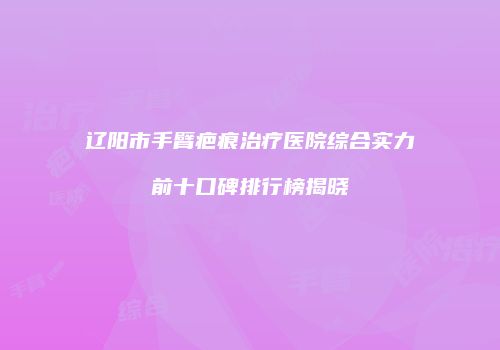 辽阳市手臂疤痕治疗医院综合实力前十口碑排行榜揭晓