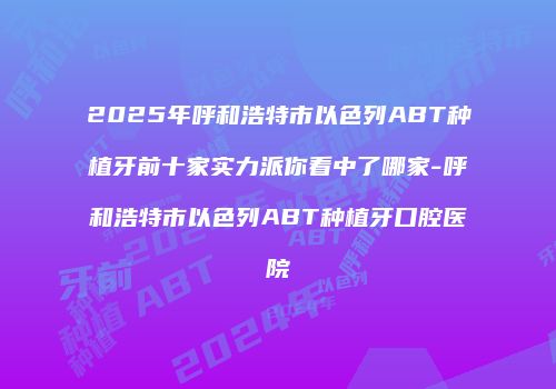 2025年呼和浩特市以色列ABT种植牙前十家实力派你看中了哪家-呼和浩特市以色列ABT种植牙口腔医院