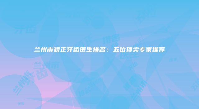 兰州市矫正牙齿医生排名：五位顶尖专家推荐