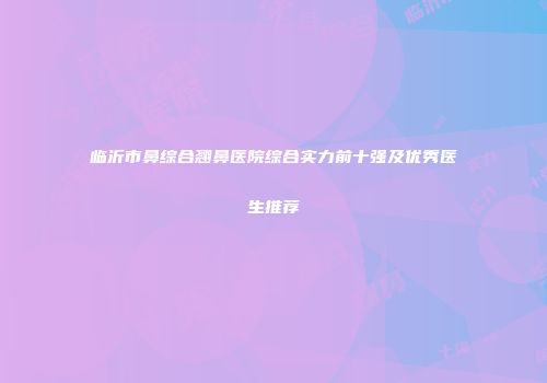 临沂市鼻综合翘鼻医院综合实力前十强及优秀医生推荐