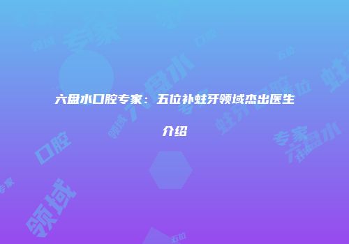 六盘水口腔专家：五位补蛀牙领域杰出医生介绍