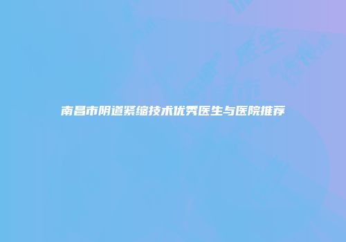 南昌市阴道紧缩技术优秀医生与医院推荐