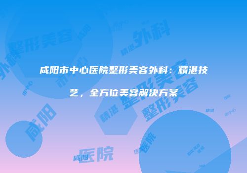 咸阳市中心医院整形美容外科：精湛技艺，全方位美容解决方案