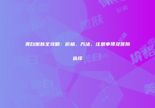 美白嫩肤全攻略：价格、方法、注意事项及医院选择