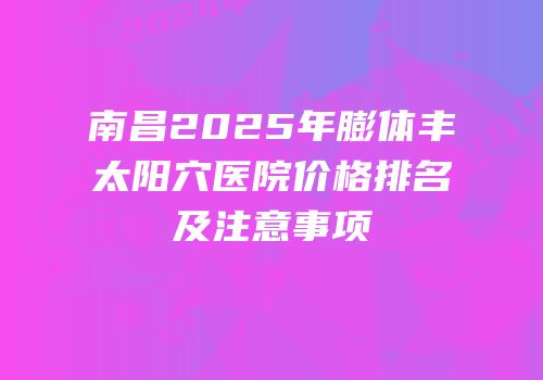 南昌2025年膨体丰太阳穴医院价格排名及注意事项