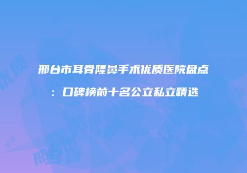 邢台市耳骨隆鼻手术优质医院盘点：口碑榜前十名公立私立精选