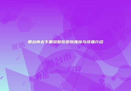 邢台市去下眼袋整形医院推荐与详细介绍
