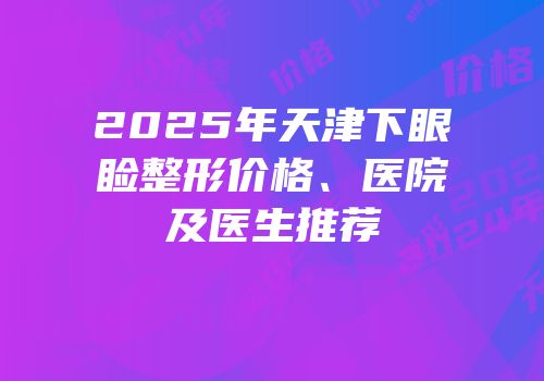 2025年天津下眼睑整形价格、医院及医生推荐