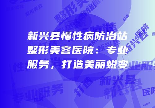 新兴县慢性病防治站整形美容医院：专业服务，打造美丽蜕变