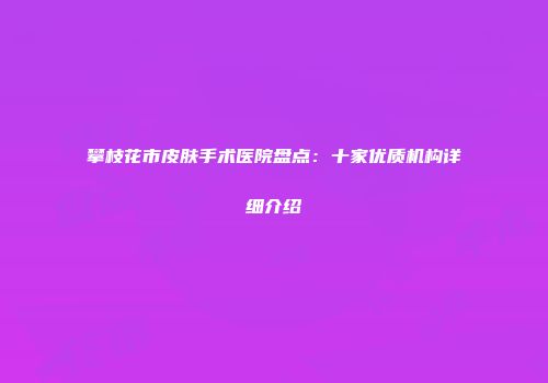 攀枝花市皮肤手术医院盘点：十家优质机构详细介绍