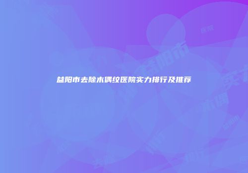 益阳市去除木偶纹医院实力排行及推荐
