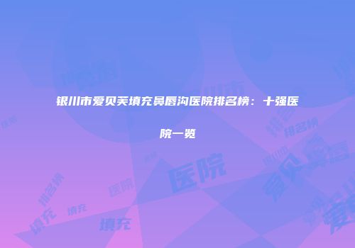 银川市爱贝芙填充鼻唇沟医院排名榜：十强医院一览