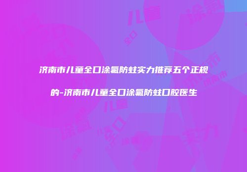 济南市儿童全口涂氟防蛀实力推荐五个正规的-济南市儿童全口涂氟防蛀口腔医生
