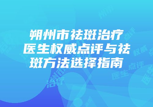 朔州市祛斑治疗医生权威点评与祛斑方法选择指南