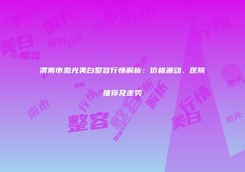 渭南市激光美白整容行情解析：价格波动、医院推荐及走势