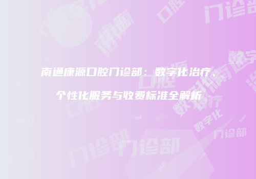 南通康源口腔门诊部：数字化治疗、个性化服务与收费标准全解析