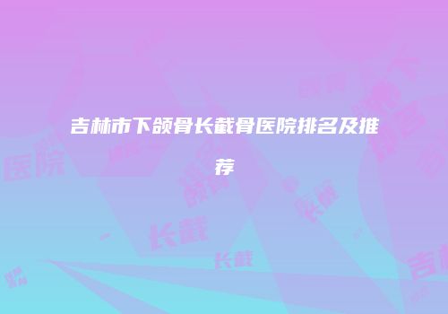 吉林市下颌骨长截骨医院排名及推荐