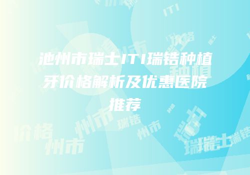 池州市瑞士ITI瑞锆种植牙价格解析及优惠医院推荐