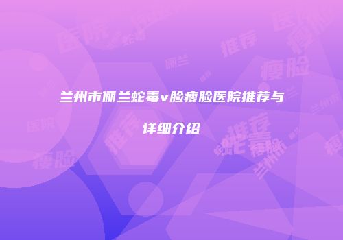 兰州市俪兰蛇毒v脸瘦脸医院推荐与详细介绍