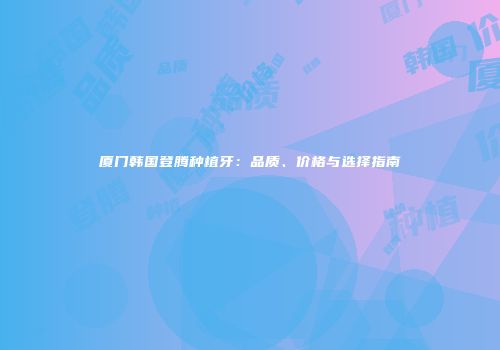 厦门韩国登腾种植牙：品质、价格与选择指南