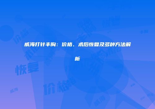 威海打针丰胸：价格、术后恢复及多种方法解析