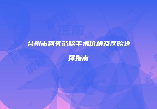 台州市副乳消除手术价格及医院选择指南