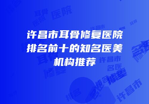 许昌市耳骨修复医院排名前十的知名医美机构推荐