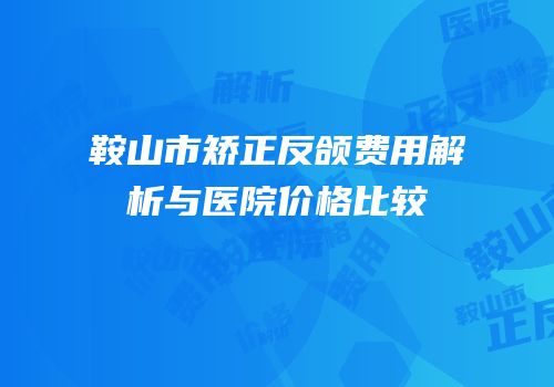 鞍山市矫正反颌费用解析与医院价格比较