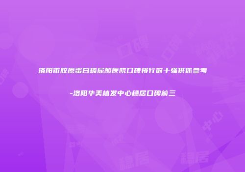 洛阳市胶原蛋白玻尿酸医院口碑排行前十强供你参考-洛阳华美植发中心稳居口碑前三