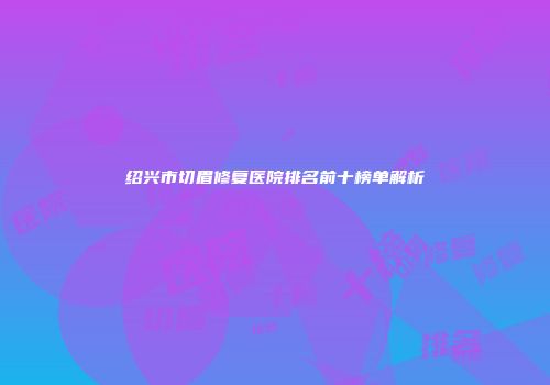 绍兴市切眉修复医院排名前十榜单解析
