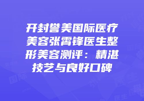 开封誉美国际医疗美容张霄锋医生整形美容测评：精湛技艺与良好口碑