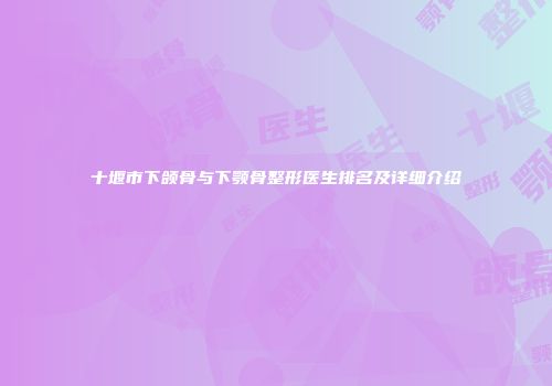十堰市下颌骨与下颚骨整形医生排名及详细介绍