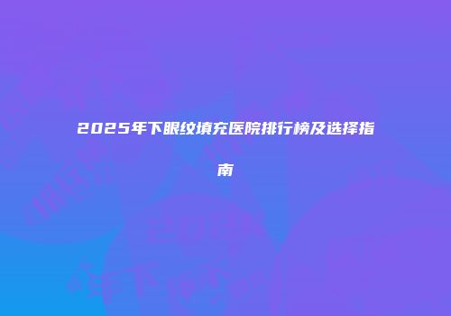 2025年下眼纹填充医院排行榜及选择指南