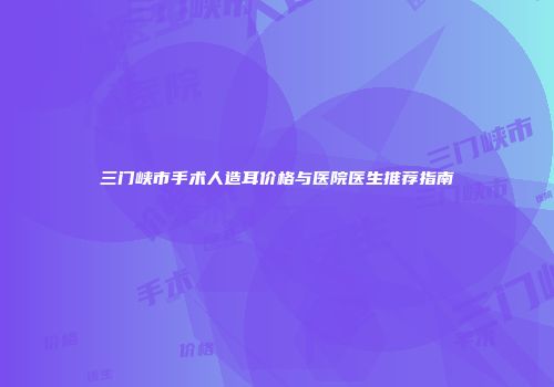 三门峡市手术人造耳价格与医院医生推荐指南