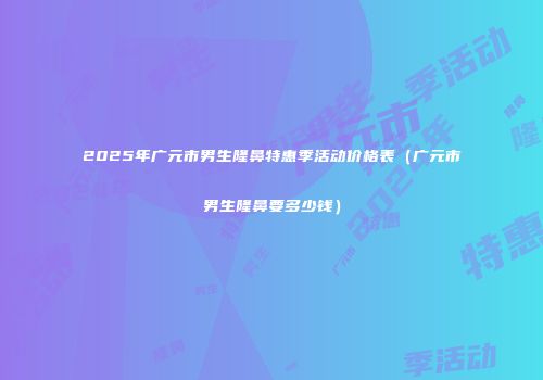 2025年广元市男生隆鼻特惠季活动价格表（广元市男生隆鼻要多少钱）