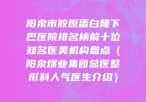 阳泉市胶原蛋白隆下巴医院排名榜前十位知名医美机构盘点（阳泉煤业集团总医整形科人气医生介绍）