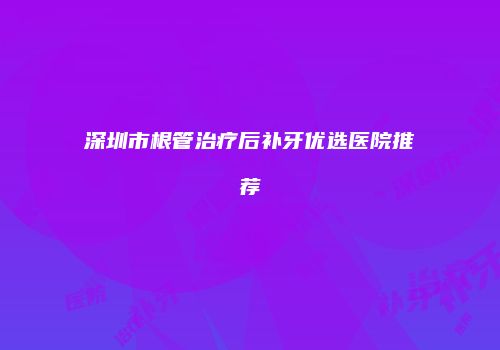 深圳市根管治疗后补牙优选医院推荐