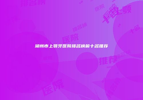 湖州市上颚牙医院排名榜前十名推荐