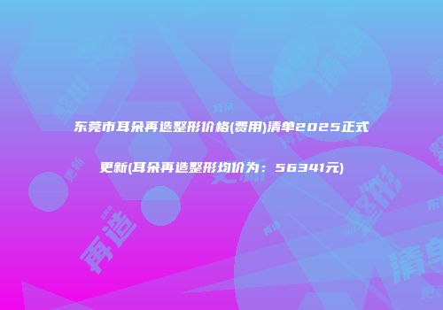 东莞市耳朵再造整形价格(费用)清单2025正式更新(耳朵再造整形均价为：56341元)