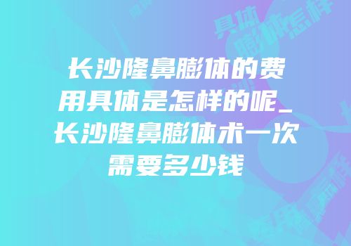 长沙隆鼻膨体的费用具体是怎样的呢_长沙隆鼻膨体术一次需要多少钱