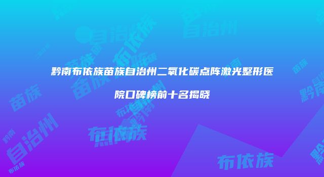 黔南布依族苗族自治州二氧化碳点阵激光整形医院口碑榜前十名揭晓