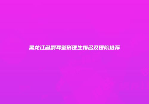 黑龙江省副耳整形医生排名及医院推荐