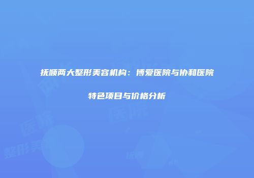 抚顺两大整形美容机构：博爱医院与协和医院特色项目与价格分析