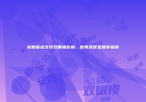 安徽省点全切双眼皮价格、医院及医生推荐指南