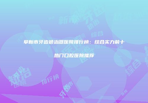 阜新市牙齿矫治器医院排行榜：综合实力前十热门口腔医院推荐