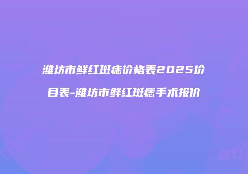 潍坊市鲜红斑痣价格表2025价目表-潍坊市鲜红斑痣手术报价