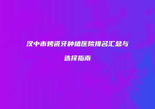 汉中市烤瓷牙种植医院排名汇总与选择指南