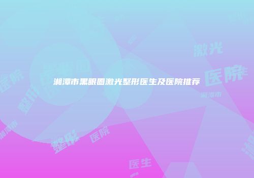 湘潭市黑眼圈激光整形医生及医院推荐