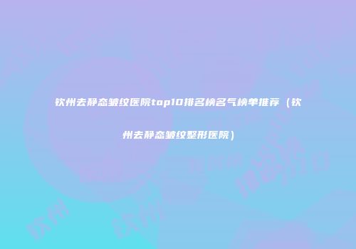 钦州去静态皱纹医院top10排名榜名气榜单推荐（钦州去静态皱纹整形医院）
