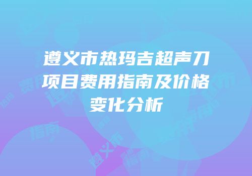 遵义市热玛吉超声刀项目费用指南及价格变化分析